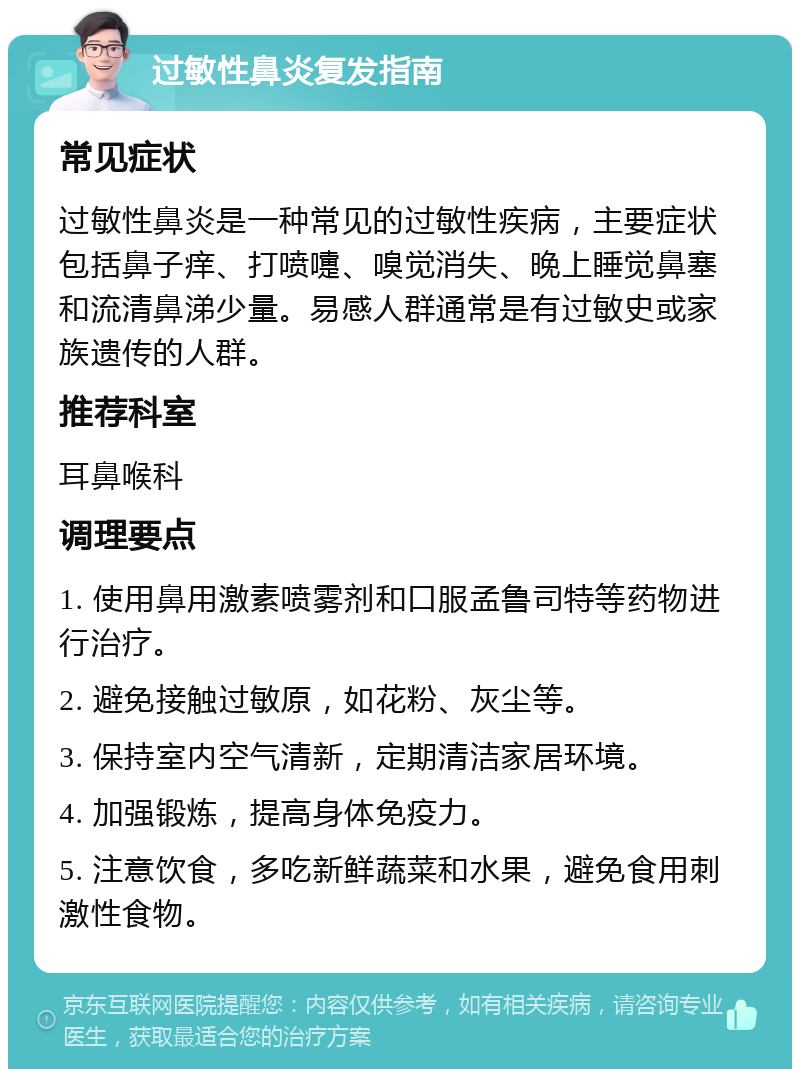 过敏性鼻炎复发指南 常见症状 过敏性鼻炎是一种常见的过敏性疾病，主要症状包括鼻子痒、打喷嚏、嗅觉消失、晚上睡觉鼻塞和流清鼻涕少量。易感人群通常是有过敏史或家族遗传的人群。 推荐科室 耳鼻喉科 调理要点 1. 使用鼻用激素喷雾剂和口服孟鲁司特等药物进行治疗。 2. 避免接触过敏原，如花粉、灰尘等。 3. 保持室内空气清新，定期清洁家居环境。 4. 加强锻炼，提高身体免疫力。 5. 注意饮食，多吃新鲜蔬菜和水果，避免食用刺激性食物。