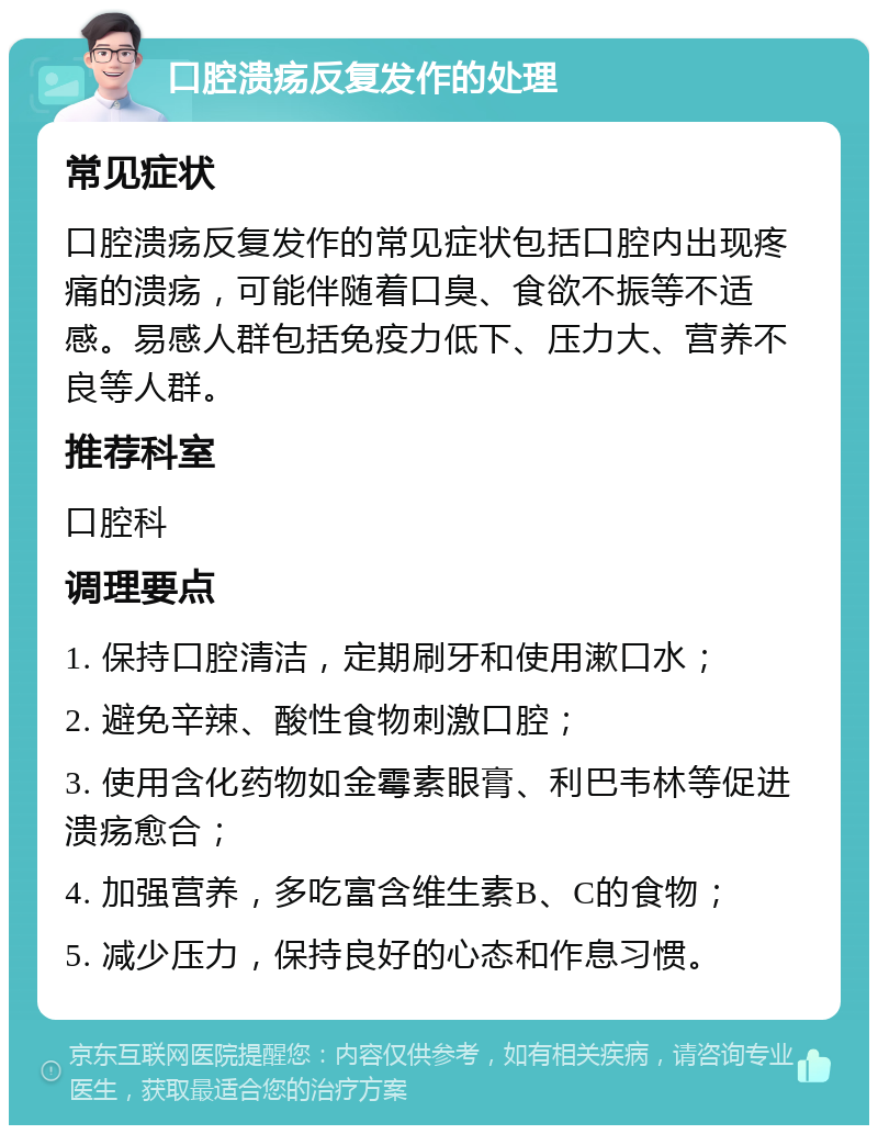 口腔溃疡反复发作的处理 常见症状 口腔溃疡反复发作的常见症状包括口腔内出现疼痛的溃疡，可能伴随着口臭、食欲不振等不适感。易感人群包括免疫力低下、压力大、营养不良等人群。 推荐科室 口腔科 调理要点 1. 保持口腔清洁，定期刷牙和使用漱口水； 2. 避免辛辣、酸性食物刺激口腔； 3. 使用含化药物如金霉素眼膏、利巴韦林等促进溃疡愈合； 4. 加强营养，多吃富含维生素B、C的食物； 5. 减少压力，保持良好的心态和作息习惯。