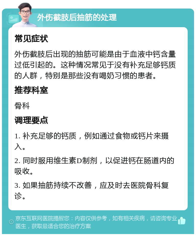 外伤截肢后抽筋的处理 常见症状 外伤截肢后出现的抽筋可能是由于血液中钙含量过低引起的。这种情况常见于没有补充足够钙质的人群，特别是那些没有喝奶习惯的患者。 推荐科室 骨科 调理要点 1. 补充足够的钙质，例如通过食物或钙片来摄入。 2. 同时服用维生素D制剂，以促进钙在肠道内的吸收。 3. 如果抽筋持续不改善，应及时去医院骨科复诊。