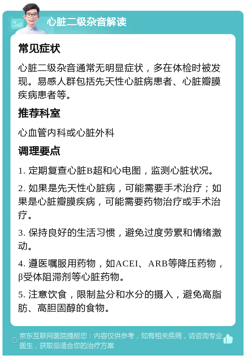 心脏二级杂音解读 常见症状 心脏二级杂音通常无明显症状，多在体检时被发现。易感人群包括先天性心脏病患者、心脏瓣膜疾病患者等。 推荐科室 心血管内科或心脏外科 调理要点 1. 定期复查心脏B超和心电图，监测心脏状况。 2. 如果是先天性心脏病，可能需要手术治疗；如果是心脏瓣膜疾病，可能需要药物治疗或手术治疗。 3. 保持良好的生活习惯，避免过度劳累和情绪激动。 4. 遵医嘱服用药物，如ACEI、ARB等降压药物，β受体阻滞剂等心脏药物。 5. 注意饮食，限制盐分和水分的摄入，避免高脂肪、高胆固醇的食物。