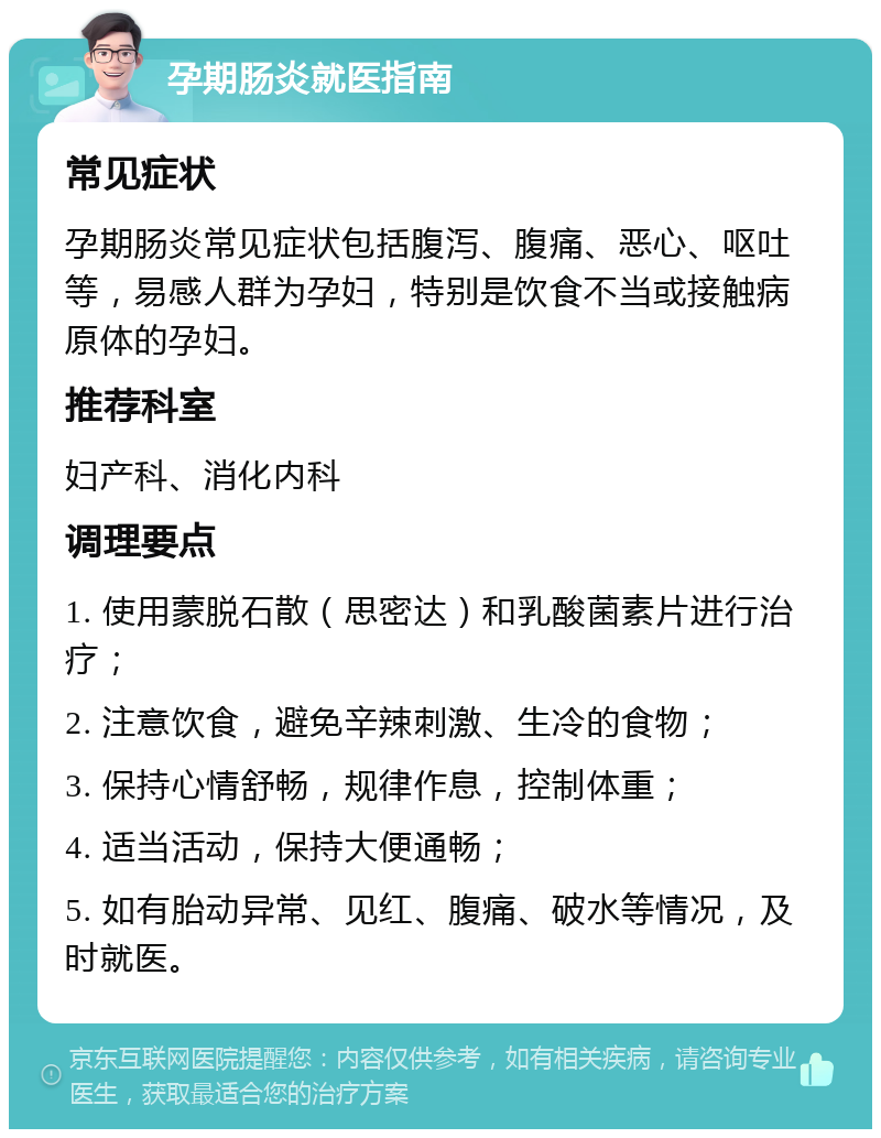 孕期肠炎就医指南 常见症状 孕期肠炎常见症状包括腹泻、腹痛、恶心、呕吐等，易感人群为孕妇，特别是饮食不当或接触病原体的孕妇。 推荐科室 妇产科、消化内科 调理要点 1. 使用蒙脱石散（思密达）和乳酸菌素片进行治疗； 2. 注意饮食，避免辛辣刺激、生冷的食物； 3. 保持心情舒畅，规律作息，控制体重； 4. 适当活动，保持大便通畅； 5. 如有胎动异常、见红、腹痛、破水等情况，及时就医。