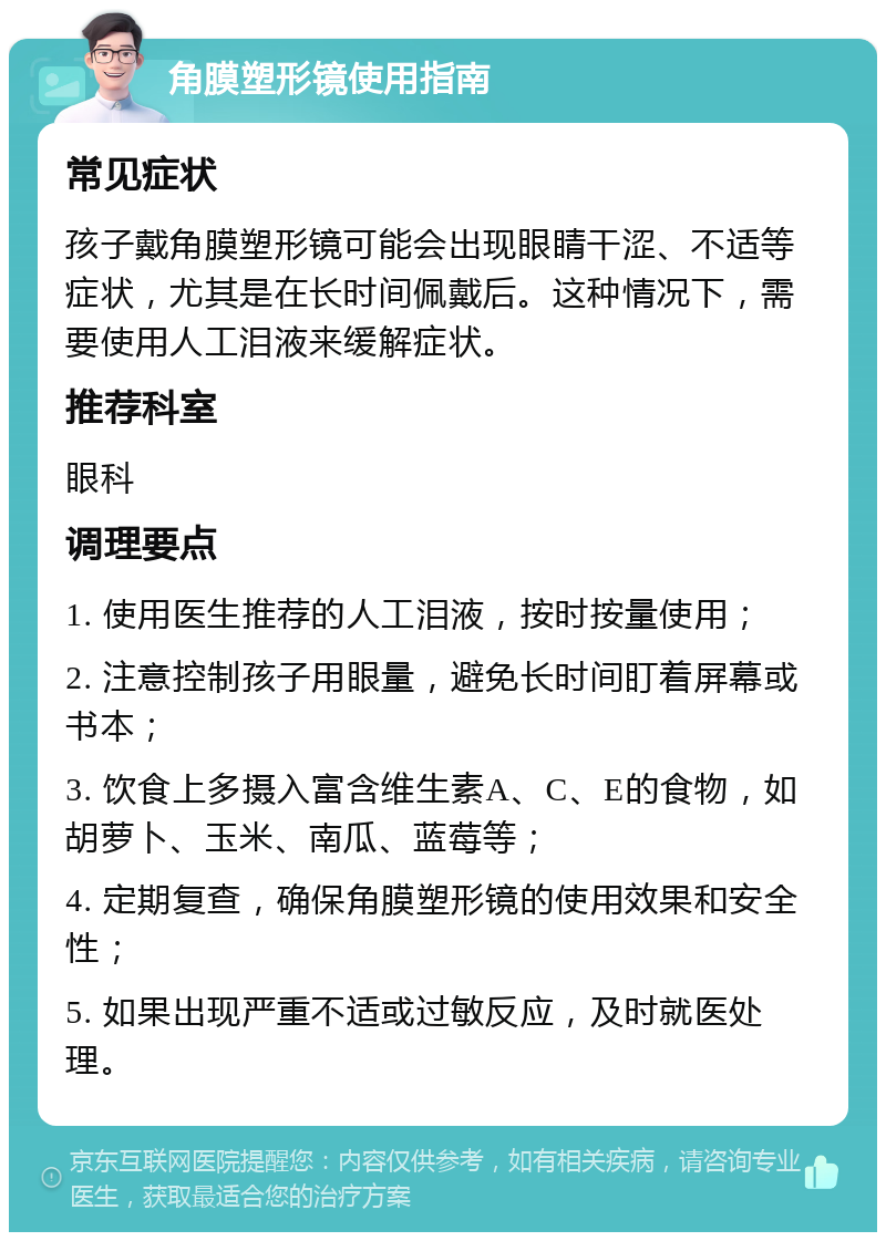 角膜塑形镜使用指南 常见症状 孩子戴角膜塑形镜可能会出现眼睛干涩、不适等症状，尤其是在长时间佩戴后。这种情况下，需要使用人工泪液来缓解症状。 推荐科室 眼科 调理要点 1. 使用医生推荐的人工泪液，按时按量使用； 2. 注意控制孩子用眼量，避免长时间盯着屏幕或书本； 3. 饮食上多摄入富含维生素A、C、E的食物，如胡萝卜、玉米、南瓜、蓝莓等； 4. 定期复查，确保角膜塑形镜的使用效果和安全性； 5. 如果出现严重不适或过敏反应，及时就医处理。