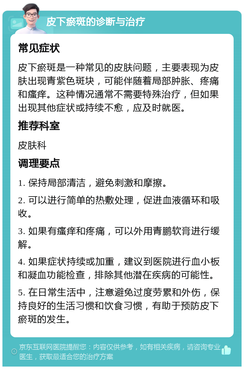 皮下瘀斑的诊断与治疗 常见症状 皮下瘀斑是一种常见的皮肤问题，主要表现为皮肤出现青紫色斑块，可能伴随着局部肿胀、疼痛和瘙痒。这种情况通常不需要特殊治疗，但如果出现其他症状或持续不愈，应及时就医。 推荐科室 皮肤科 调理要点 1. 保持局部清洁，避免刺激和摩擦。 2. 可以进行简单的热敷处理，促进血液循环和吸收。 3. 如果有瘙痒和疼痛，可以外用青鹏软膏进行缓解。 4. 如果症状持续或加重，建议到医院进行血小板和凝血功能检查，排除其他潜在疾病的可能性。 5. 在日常生活中，注意避免过度劳累和外伤，保持良好的生活习惯和饮食习惯，有助于预防皮下瘀斑的发生。