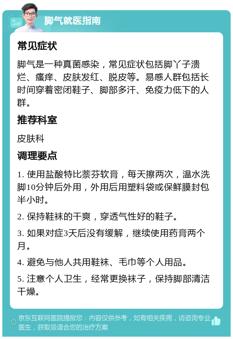 脚气就医指南 常见症状 脚气是一种真菌感染，常见症状包括脚丫子溃烂、瘙痒、皮肤发红、脱皮等。易感人群包括长时间穿着密闭鞋子、脚部多汗、免疫力低下的人群。 推荐科室 皮肤科 调理要点 1. 使用盐酸特比萘芬软膏，每天擦两次，温水洗脚10分钟后外用，外用后用塑料袋或保鲜膜封包半小时。 2. 保持鞋袜的干爽，穿透气性好的鞋子。 3. 如果对症3天后没有缓解，继续使用药膏两个月。 4. 避免与他人共用鞋袜、毛巾等个人用品。 5. 注意个人卫生，经常更换袜子，保持脚部清洁干燥。