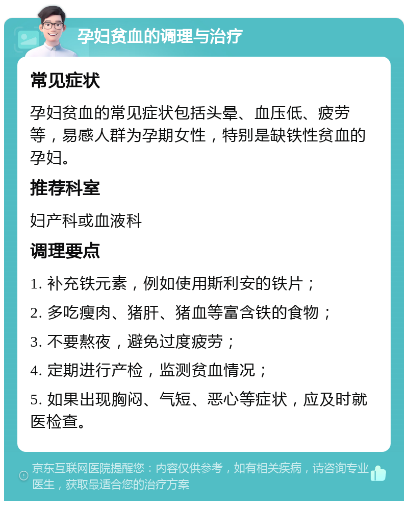 孕妇贫血的调理与治疗 常见症状 孕妇贫血的常见症状包括头晕、血压低、疲劳等，易感人群为孕期女性，特别是缺铁性贫血的孕妇。 推荐科室 妇产科或血液科 调理要点 1. 补充铁元素，例如使用斯利安的铁片； 2. 多吃瘦肉、猪肝、猪血等富含铁的食物； 3. 不要熬夜，避免过度疲劳； 4. 定期进行产检，监测贫血情况； 5. 如果出现胸闷、气短、恶心等症状，应及时就医检查。