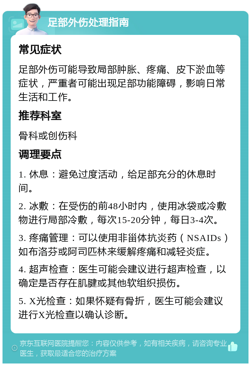 足部外伤处理指南 常见症状 足部外伤可能导致局部肿胀、疼痛、皮下淤血等症状，严重者可能出现足部功能障碍，影响日常生活和工作。 推荐科室 骨科或创伤科 调理要点 1. 休息：避免过度活动，给足部充分的休息时间。 2. 冰敷：在受伤的前48小时内，使用冰袋或冷敷物进行局部冷敷，每次15-20分钟，每日3-4次。 3. 疼痛管理：可以使用非甾体抗炎药（NSAIDs）如布洛芬或阿司匹林来缓解疼痛和减轻炎症。 4. 超声检查：医生可能会建议进行超声检查，以确定是否存在肌腱或其他软组织损伤。 5. X光检查：如果怀疑有骨折，医生可能会建议进行X光检查以确认诊断。