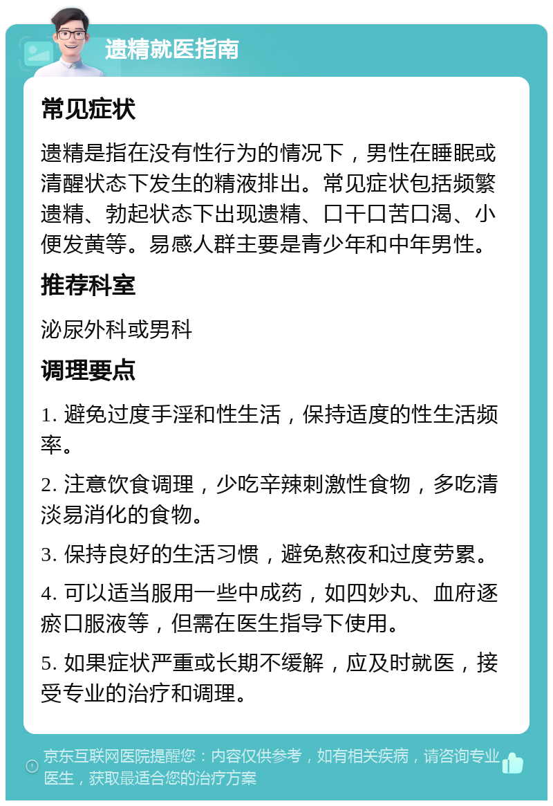 遗精就医指南 常见症状 遗精是指在没有性行为的情况下，男性在睡眠或清醒状态下发生的精液排出。常见症状包括频繁遗精、勃起状态下出现遗精、口干口苦口渴、小便发黄等。易感人群主要是青少年和中年男性。 推荐科室 泌尿外科或男科 调理要点 1. 避免过度手淫和性生活，保持适度的性生活频率。 2. 注意饮食调理，少吃辛辣刺激性食物，多吃清淡易消化的食物。 3. 保持良好的生活习惯，避免熬夜和过度劳累。 4. 可以适当服用一些中成药，如四妙丸、血府逐瘀口服液等，但需在医生指导下使用。 5. 如果症状严重或长期不缓解，应及时就医，接受专业的治疗和调理。