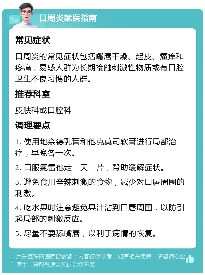 口周炎就医指南 常见症状 口周炎的常见症状包括嘴唇干燥、起皮、瘙痒和疼痛，易感人群为长期接触刺激性物质或有口腔卫生不良习惯的人群。 推荐科室 皮肤科或口腔科 调理要点 1. 使用地奈德乳膏和他克莫司软膏进行局部治疗，早晚各一次。 2. 口服氯雷他定一天一片，帮助缓解症状。 3. 避免食用辛辣刺激的食物，减少对口唇周围的刺激。 4. 吃水果时注意避免果汁沾到口唇周围，以防引起局部的刺激反应。 5. 尽量不要舔嘴唇，以利于病情的恢复。