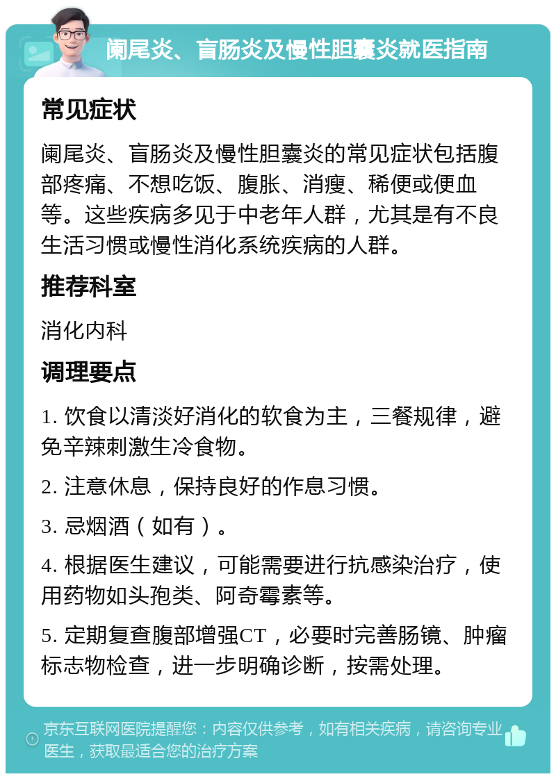 阑尾炎、盲肠炎及慢性胆囊炎就医指南 常见症状 阑尾炎、盲肠炎及慢性胆囊炎的常见症状包括腹部疼痛、不想吃饭、腹胀、消瘦、稀便或便血等。这些疾病多见于中老年人群，尤其是有不良生活习惯或慢性消化系统疾病的人群。 推荐科室 消化内科 调理要点 1. 饮食以清淡好消化的软食为主，三餐规律，避免辛辣刺激生冷食物。 2. 注意休息，保持良好的作息习惯。 3. 忌烟酒（如有）。 4. 根据医生建议，可能需要进行抗感染治疗，使用药物如头孢类、阿奇霉素等。 5. 定期复查腹部增强CT，必要时完善肠镜、肿瘤标志物检查，进一步明确诊断，按需处理。