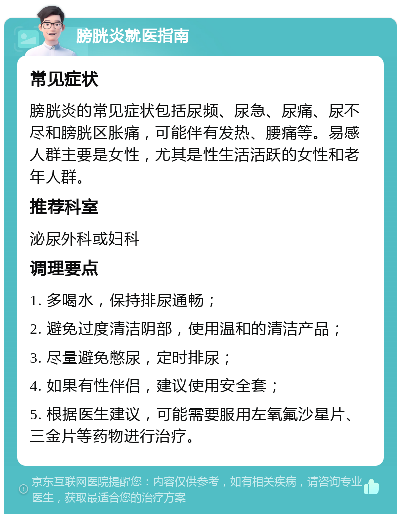 膀胱炎就医指南 常见症状 膀胱炎的常见症状包括尿频、尿急、尿痛、尿不尽和膀胱区胀痛，可能伴有发热、腰痛等。易感人群主要是女性，尤其是性生活活跃的女性和老年人群。 推荐科室 泌尿外科或妇科 调理要点 1. 多喝水，保持排尿通畅； 2. 避免过度清洁阴部，使用温和的清洁产品； 3. 尽量避免憋尿，定时排尿； 4. 如果有性伴侣，建议使用安全套； 5. 根据医生建议，可能需要服用左氧氟沙星片、三金片等药物进行治疗。