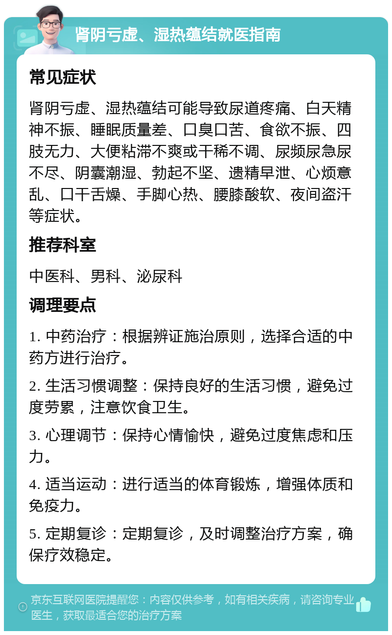 肾阴亏虚、湿热蕴结就医指南 常见症状 肾阴亏虚、湿热蕴结可能导致尿道疼痛、白天精神不振、睡眠质量差、口臭口苦、食欲不振、四肢无力、大便粘滞不爽或干稀不调、尿频尿急尿不尽、阴囊潮湿、勃起不坚、遗精早泄、心烦意乱、口干舌燥、手脚心热、腰膝酸软、夜间盗汗等症状。 推荐科室 中医科、男科、泌尿科 调理要点 1. 中药治疗：根据辨证施治原则，选择合适的中药方进行治疗。 2. 生活习惯调整：保持良好的生活习惯，避免过度劳累，注意饮食卫生。 3. 心理调节：保持心情愉快，避免过度焦虑和压力。 4. 适当运动：进行适当的体育锻炼，增强体质和免疫力。 5. 定期复诊：定期复诊，及时调整治疗方案，确保疗效稳定。