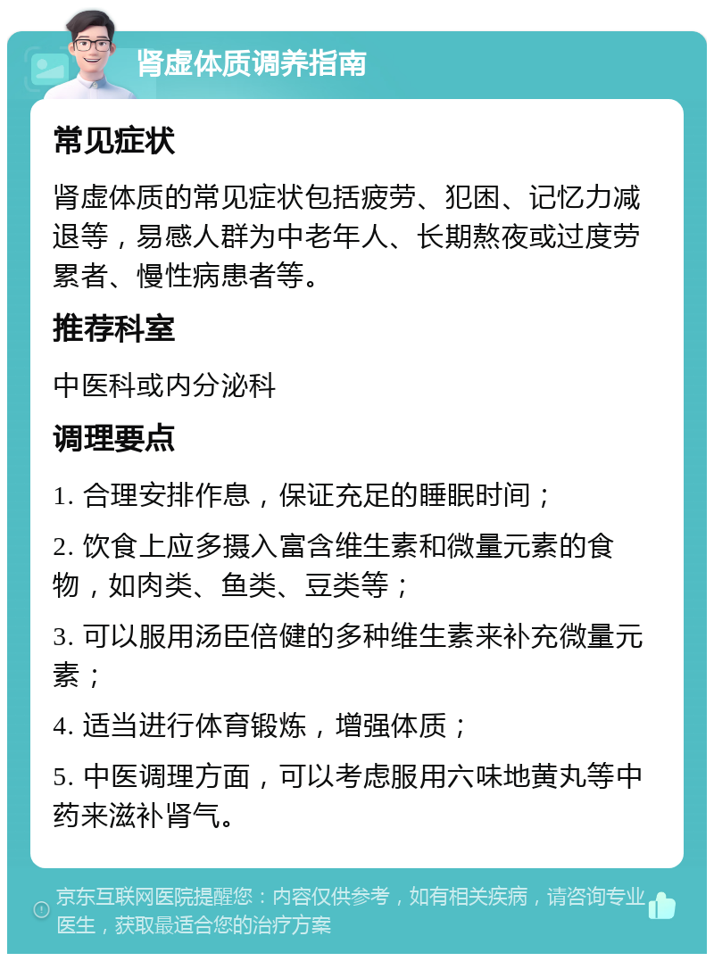 肾虚体质调养指南 常见症状 肾虚体质的常见症状包括疲劳、犯困、记忆力减退等，易感人群为中老年人、长期熬夜或过度劳累者、慢性病患者等。 推荐科室 中医科或内分泌科 调理要点 1. 合理安排作息，保证充足的睡眠时间； 2. 饮食上应多摄入富含维生素和微量元素的食物，如肉类、鱼类、豆类等； 3. 可以服用汤臣倍健的多种维生素来补充微量元素； 4. 适当进行体育锻炼，增强体质； 5. 中医调理方面，可以考虑服用六味地黄丸等中药来滋补肾气。