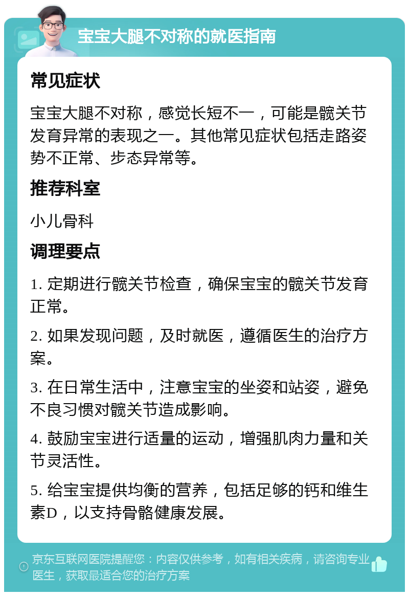 宝宝大腿不对称的就医指南 常见症状 宝宝大腿不对称，感觉长短不一，可能是髋关节发育异常的表现之一。其他常见症状包括走路姿势不正常、步态异常等。 推荐科室 小儿骨科 调理要点 1. 定期进行髋关节检查，确保宝宝的髋关节发育正常。 2. 如果发现问题，及时就医，遵循医生的治疗方案。 3. 在日常生活中，注意宝宝的坐姿和站姿，避免不良习惯对髋关节造成影响。 4. 鼓励宝宝进行适量的运动，增强肌肉力量和关节灵活性。 5. 给宝宝提供均衡的营养，包括足够的钙和维生素D，以支持骨骼健康发展。