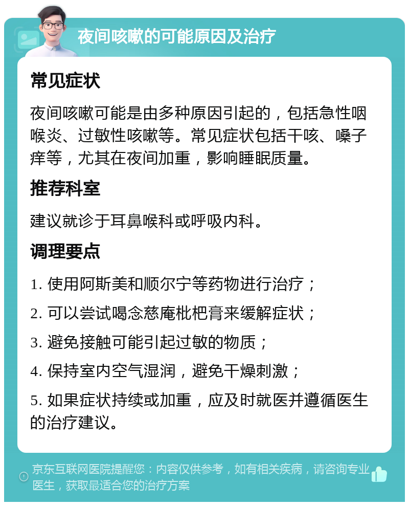 夜间咳嗽的可能原因及治疗 常见症状 夜间咳嗽可能是由多种原因引起的，包括急性咽喉炎、过敏性咳嗽等。常见症状包括干咳、嗓子痒等，尤其在夜间加重，影响睡眠质量。 推荐科室 建议就诊于耳鼻喉科或呼吸内科。 调理要点 1. 使用阿斯美和顺尔宁等药物进行治疗； 2. 可以尝试喝念慈庵枇杷膏来缓解症状； 3. 避免接触可能引起过敏的物质； 4. 保持室内空气湿润，避免干燥刺激； 5. 如果症状持续或加重，应及时就医并遵循医生的治疗建议。