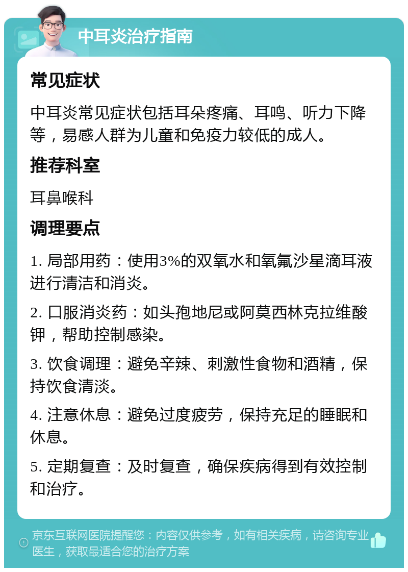 中耳炎治疗指南 常见症状 中耳炎常见症状包括耳朵疼痛、耳鸣、听力下降等，易感人群为儿童和免疫力较低的成人。 推荐科室 耳鼻喉科 调理要点 1. 局部用药：使用3%的双氧水和氧氟沙星滴耳液进行清洁和消炎。 2. 口服消炎药：如头孢地尼或阿莫西林克拉维酸钾，帮助控制感染。 3. 饮食调理：避免辛辣、刺激性食物和酒精，保持饮食清淡。 4. 注意休息：避免过度疲劳，保持充足的睡眠和休息。 5. 定期复查：及时复查，确保疾病得到有效控制和治疗。