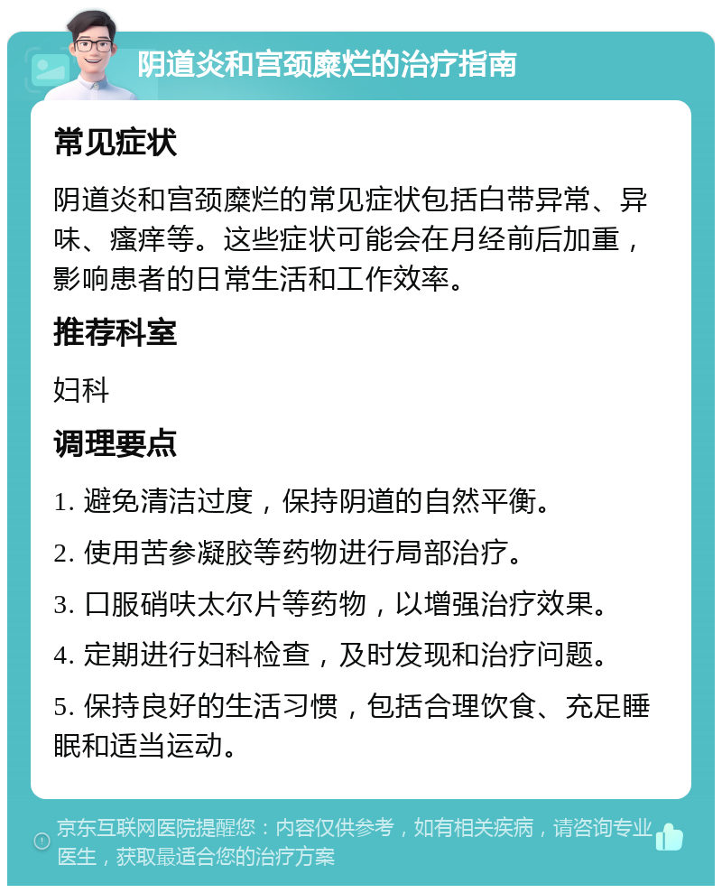 阴道炎和宫颈糜烂的治疗指南 常见症状 阴道炎和宫颈糜烂的常见症状包括白带异常、异味、瘙痒等。这些症状可能会在月经前后加重，影响患者的日常生活和工作效率。 推荐科室 妇科 调理要点 1. 避免清洁过度，保持阴道的自然平衡。 2. 使用苦参凝胶等药物进行局部治疗。 3. 口服硝呋太尔片等药物，以增强治疗效果。 4. 定期进行妇科检查，及时发现和治疗问题。 5. 保持良好的生活习惯，包括合理饮食、充足睡眠和适当运动。