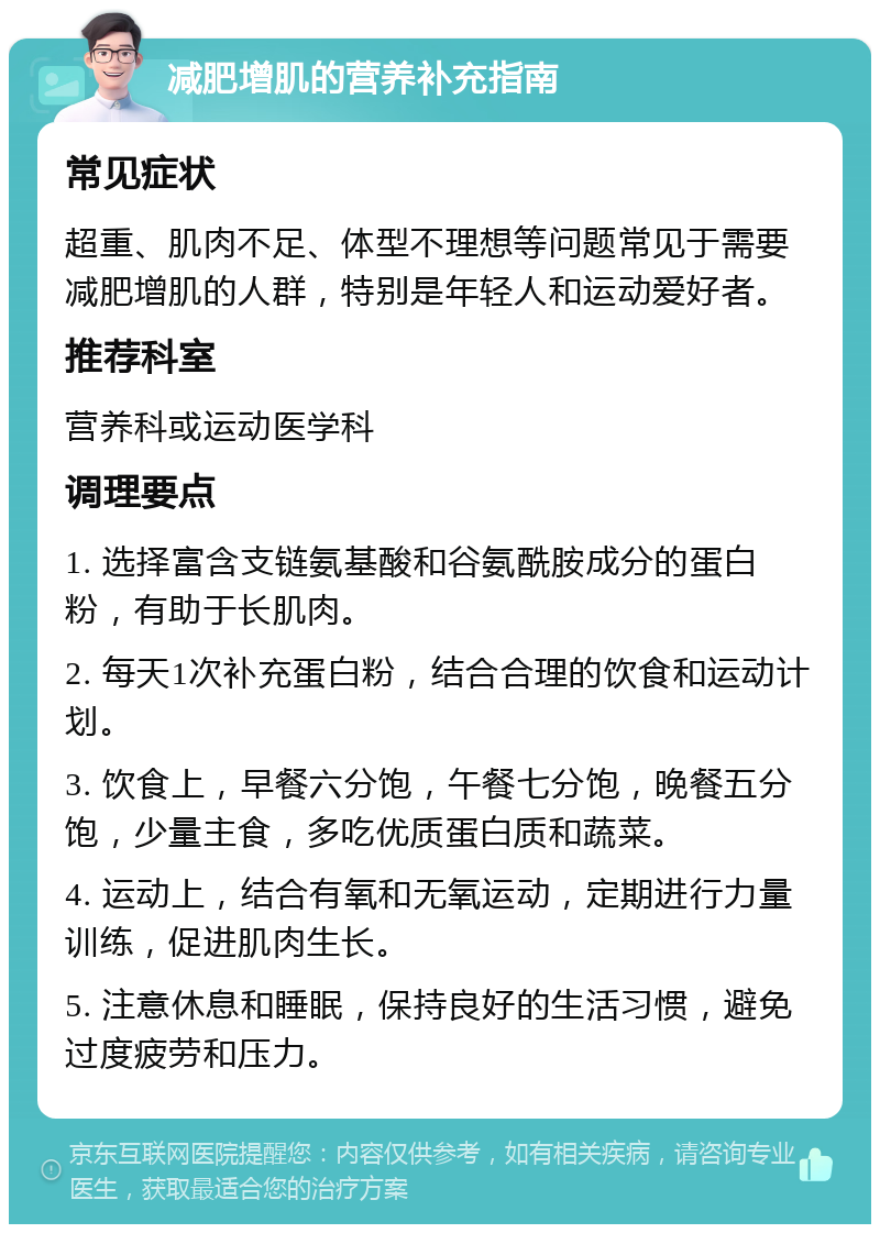 减肥增肌的营养补充指南 常见症状 超重、肌肉不足、体型不理想等问题常见于需要减肥增肌的人群，特别是年轻人和运动爱好者。 推荐科室 营养科或运动医学科 调理要点 1. 选择富含支链氨基酸和谷氨酰胺成分的蛋白粉，有助于长肌肉。 2. 每天1次补充蛋白粉，结合合理的饮食和运动计划。 3. 饮食上，早餐六分饱，午餐七分饱，晚餐五分饱，少量主食，多吃优质蛋白质和蔬菜。 4. 运动上，结合有氧和无氧运动，定期进行力量训练，促进肌肉生长。 5. 注意休息和睡眠，保持良好的生活习惯，避免过度疲劳和压力。