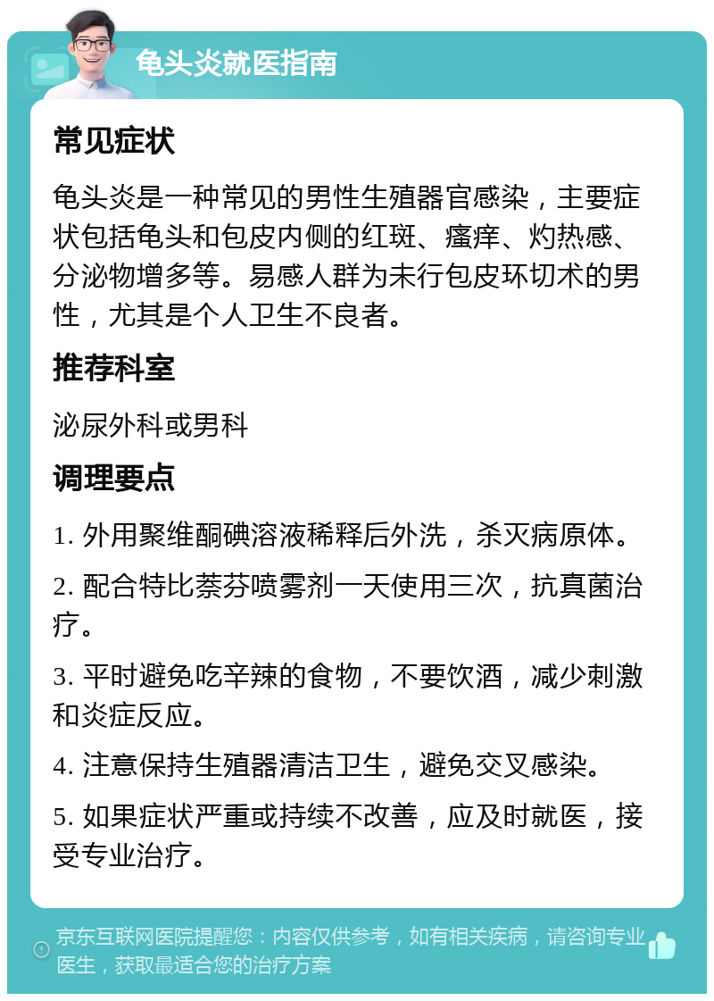 龟头炎就医指南 常见症状 龟头炎是一种常见的男性生殖器官感染，主要症状包括龟头和包皮内侧的红斑、瘙痒、灼热感、分泌物增多等。易感人群为未行包皮环切术的男性，尤其是个人卫生不良者。 推荐科室 泌尿外科或男科 调理要点 1. 外用聚维酮碘溶液稀释后外洗，杀灭病原体。 2. 配合特比萘芬喷雾剂一天使用三次，抗真菌治疗。 3. 平时避免吃辛辣的食物，不要饮酒，减少刺激和炎症反应。 4. 注意保持生殖器清洁卫生，避免交叉感染。 5. 如果症状严重或持续不改善，应及时就医，接受专业治疗。