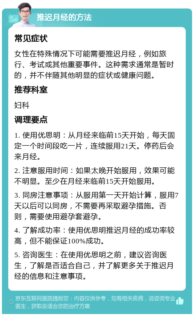 推迟月经的方法 常见症状 女性在特殊情况下可能需要推迟月经，例如旅行、考试或其他重要事件。这种需求通常是暂时的，并不伴随其他明显的症状或健康问题。 推荐科室 妇科 调理要点 1. 使用优思明：从月经来临前15天开始，每天固定一个时间段吃一片，连续服用21天。停药后会来月经。 2. 注意服用时间：如果太晚开始服用，效果可能不明显。至少在月经来临前15天开始服用。 3. 同房注意事项：从服用第一天开始计算，服用7天以后可以同房，不需要再采取避孕措施。否则，需要使用避孕套避孕。 4. 了解成功率：使用优思明推迟月经的成功率较高，但不能保证100%成功。 5. 咨询医生：在使用优思明之前，建议咨询医生，了解是否适合自己，并了解更多关于推迟月经的信息和注意事项。