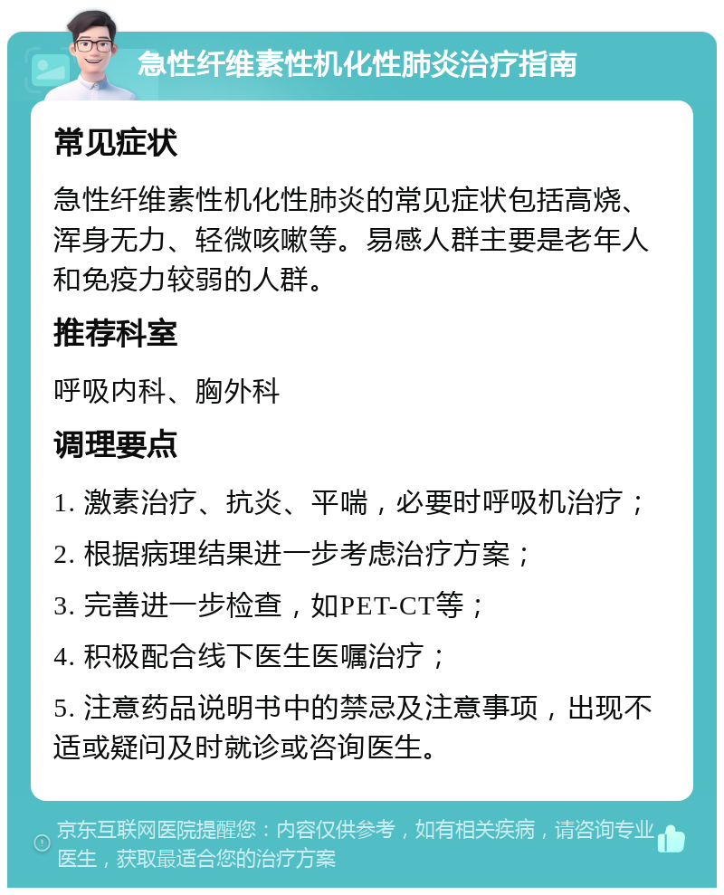 急性纤维素性机化性肺炎治疗指南 常见症状 急性纤维素性机化性肺炎的常见症状包括高烧、浑身无力、轻微咳嗽等。易感人群主要是老年人和免疫力较弱的人群。 推荐科室 呼吸内科、胸外科 调理要点 1. 激素治疗、抗炎、平喘，必要时呼吸机治疗； 2. 根据病理结果进一步考虑治疗方案； 3. 完善进一步检查，如PET-CT等； 4. 积极配合线下医生医嘱治疗； 5. 注意药品说明书中的禁忌及注意事项，出现不适或疑问及时就诊或咨询医生。