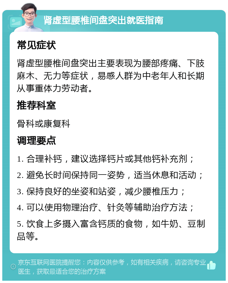 肾虚型腰椎间盘突出就医指南 常见症状 肾虚型腰椎间盘突出主要表现为腰部疼痛、下肢麻木、无力等症状，易感人群为中老年人和长期从事重体力劳动者。 推荐科室 骨科或康复科 调理要点 1. 合理补钙，建议选择钙片或其他钙补充剂； 2. 避免长时间保持同一姿势，适当休息和活动； 3. 保持良好的坐姿和站姿，减少腰椎压力； 4. 可以使用物理治疗、针灸等辅助治疗方法； 5. 饮食上多摄入富含钙质的食物，如牛奶、豆制品等。