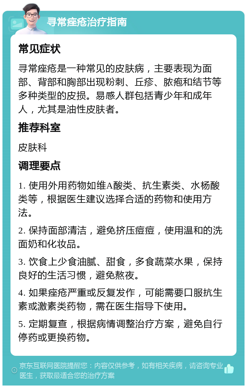 寻常痤疮治疗指南 常见症状 寻常痤疮是一种常见的皮肤病，主要表现为面部、背部和胸部出现粉刺、丘疹、脓疱和结节等多种类型的皮损。易感人群包括青少年和成年人，尤其是油性皮肤者。 推荐科室 皮肤科 调理要点 1. 使用外用药物如维A酸类、抗生素类、水杨酸类等，根据医生建议选择合适的药物和使用方法。 2. 保持面部清洁，避免挤压痘痘，使用温和的洗面奶和化妆品。 3. 饮食上少食油腻、甜食，多食蔬菜水果，保持良好的生活习惯，避免熬夜。 4. 如果痤疮严重或反复发作，可能需要口服抗生素或激素类药物，需在医生指导下使用。 5. 定期复查，根据病情调整治疗方案，避免自行停药或更换药物。