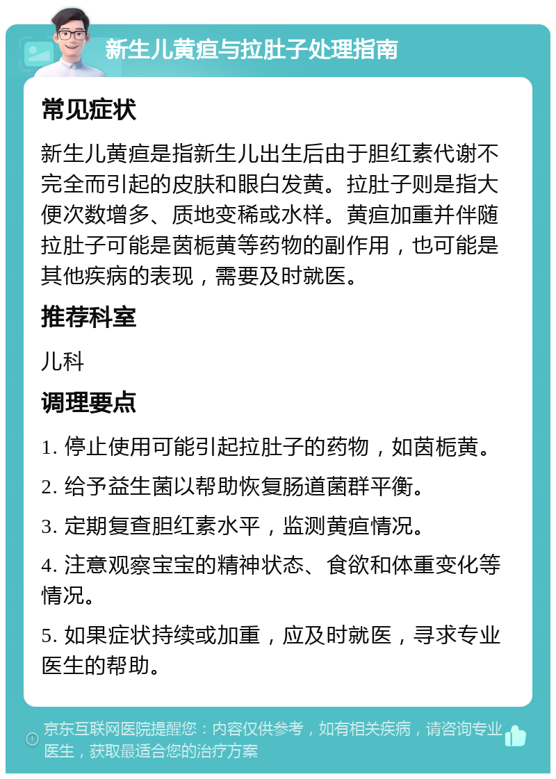 新生儿黄疸与拉肚子处理指南 常见症状 新生儿黄疸是指新生儿出生后由于胆红素代谢不完全而引起的皮肤和眼白发黄。拉肚子则是指大便次数增多、质地变稀或水样。黄疸加重并伴随拉肚子可能是茵栀黄等药物的副作用，也可能是其他疾病的表现，需要及时就医。 推荐科室 儿科 调理要点 1. 停止使用可能引起拉肚子的药物，如茵栀黄。 2. 给予益生菌以帮助恢复肠道菌群平衡。 3. 定期复查胆红素水平，监测黄疸情况。 4. 注意观察宝宝的精神状态、食欲和体重变化等情况。 5. 如果症状持续或加重，应及时就医，寻求专业医生的帮助。