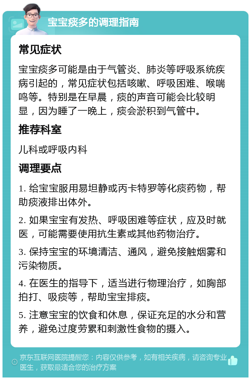 宝宝痰多的调理指南 常见症状 宝宝痰多可能是由于气管炎、肺炎等呼吸系统疾病引起的，常见症状包括咳嗽、呼吸困难、喉喘鸣等。特别是在早晨，痰的声音可能会比较明显，因为睡了一晚上，痰会淤积到气管中。 推荐科室 儿科或呼吸内科 调理要点 1. 给宝宝服用易坦静或丙卡特罗等化痰药物，帮助痰液排出体外。 2. 如果宝宝有发热、呼吸困难等症状，应及时就医，可能需要使用抗生素或其他药物治疗。 3. 保持宝宝的环境清洁、通风，避免接触烟雾和污染物质。 4. 在医生的指导下，适当进行物理治疗，如胸部拍打、吸痰等，帮助宝宝排痰。 5. 注意宝宝的饮食和休息，保证充足的水分和营养，避免过度劳累和刺激性食物的摄入。