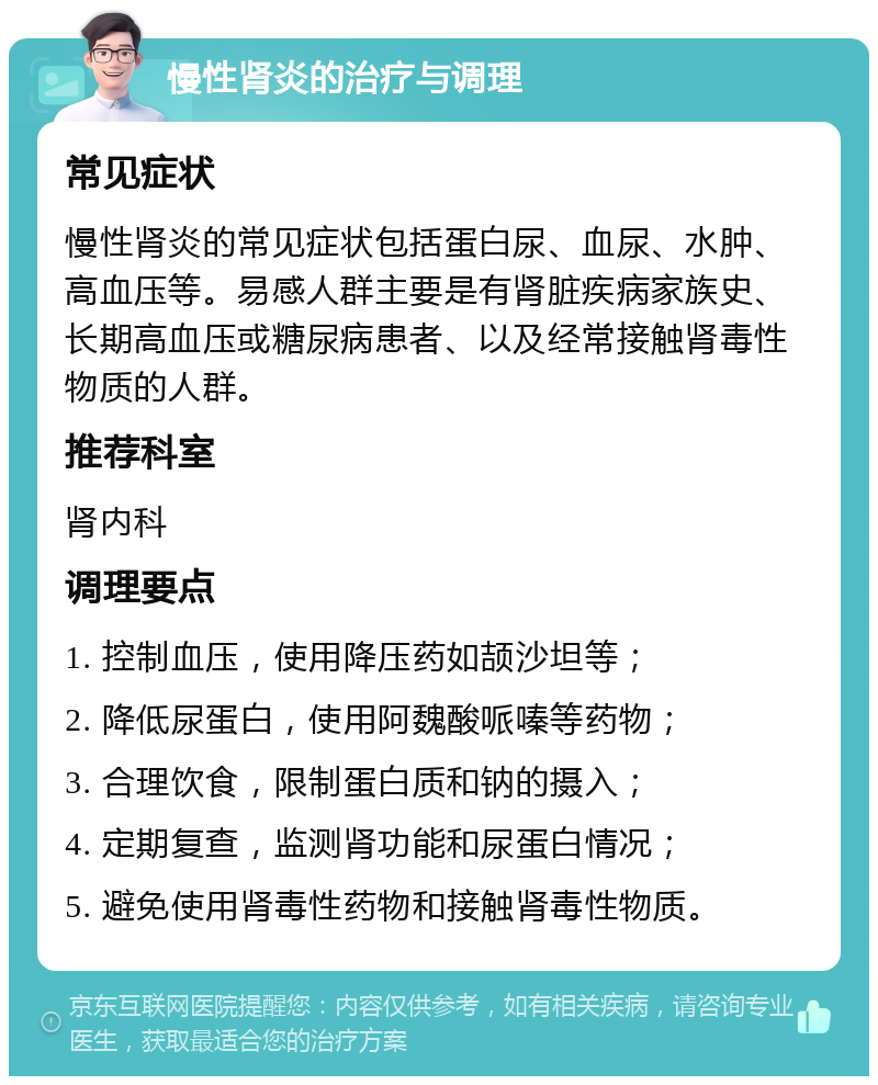 慢性肾炎的治疗与调理 常见症状 慢性肾炎的常见症状包括蛋白尿、血尿、水肿、高血压等。易感人群主要是有肾脏疾病家族史、长期高血压或糖尿病患者、以及经常接触肾毒性物质的人群。 推荐科室 肾内科 调理要点 1. 控制血压，使用降压药如颉沙坦等； 2. 降低尿蛋白，使用阿魏酸哌嗪等药物； 3. 合理饮食，限制蛋白质和钠的摄入； 4. 定期复查，监测肾功能和尿蛋白情况； 5. 避免使用肾毒性药物和接触肾毒性物质。