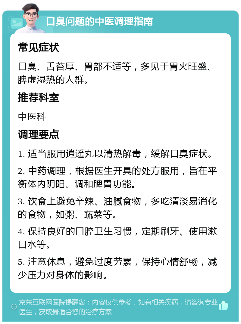 口臭问题的中医调理指南 常见症状 口臭、舌苔厚、胃部不适等，多见于胃火旺盛、脾虚湿热的人群。 推荐科室 中医科 调理要点 1. 适当服用逍遥丸以清热解毒，缓解口臭症状。 2. 中药调理，根据医生开具的处方服用，旨在平衡体内阴阳、调和脾胃功能。 3. 饮食上避免辛辣、油腻食物，多吃清淡易消化的食物，如粥、蔬菜等。 4. 保持良好的口腔卫生习惯，定期刷牙、使用漱口水等。 5. 注意休息，避免过度劳累，保持心情舒畅，减少压力对身体的影响。