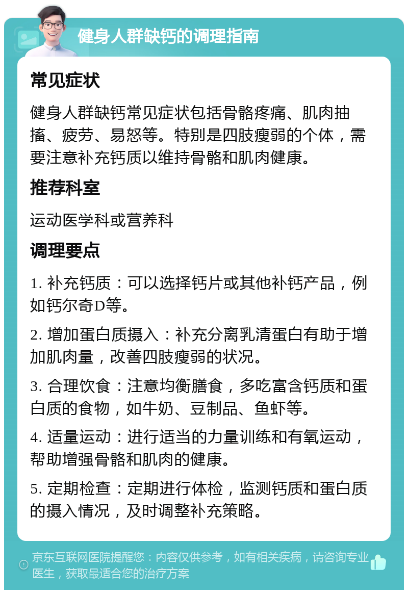 健身人群缺钙的调理指南 常见症状 健身人群缺钙常见症状包括骨骼疼痛、肌肉抽搐、疲劳、易怒等。特别是四肢瘦弱的个体，需要注意补充钙质以维持骨骼和肌肉健康。 推荐科室 运动医学科或营养科 调理要点 1. 补充钙质：可以选择钙片或其他补钙产品，例如钙尔奇D等。 2. 增加蛋白质摄入：补充分离乳清蛋白有助于增加肌肉量，改善四肢瘦弱的状况。 3. 合理饮食：注意均衡膳食，多吃富含钙质和蛋白质的食物，如牛奶、豆制品、鱼虾等。 4. 适量运动：进行适当的力量训练和有氧运动，帮助增强骨骼和肌肉的健康。 5. 定期检查：定期进行体检，监测钙质和蛋白质的摄入情况，及时调整补充策略。