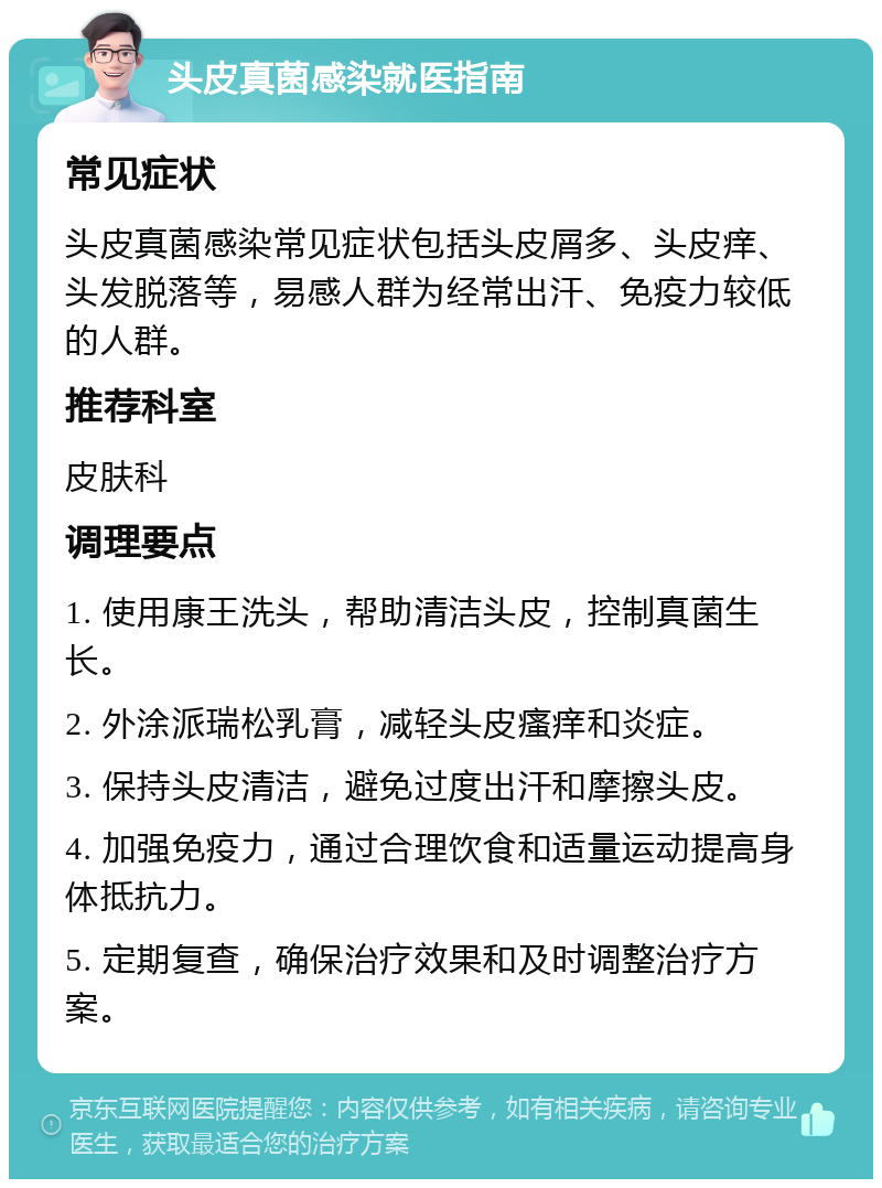 头皮真菌感染就医指南 常见症状 头皮真菌感染常见症状包括头皮屑多、头皮痒、头发脱落等，易感人群为经常出汗、免疫力较低的人群。 推荐科室 皮肤科 调理要点 1. 使用康王洗头，帮助清洁头皮，控制真菌生长。 2. 外涂派瑞松乳膏，减轻头皮瘙痒和炎症。 3. 保持头皮清洁，避免过度出汗和摩擦头皮。 4. 加强免疫力，通过合理饮食和适量运动提高身体抵抗力。 5. 定期复查，确保治疗效果和及时调整治疗方案。