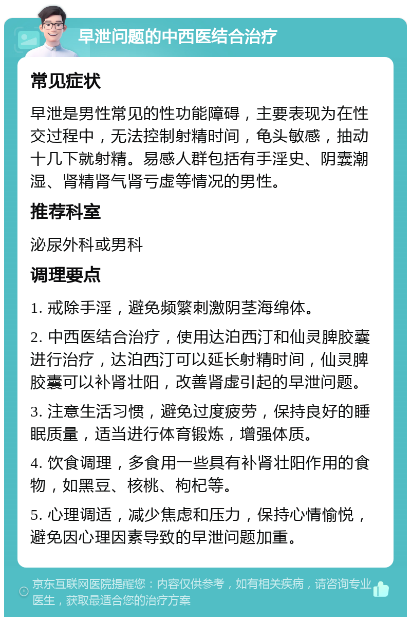 早泄问题的中西医结合治疗 常见症状 早泄是男性常见的性功能障碍，主要表现为在性交过程中，无法控制射精时间，龟头敏感，抽动十几下就射精。易感人群包括有手淫史、阴囊潮湿、肾精肾气肾亏虚等情况的男性。 推荐科室 泌尿外科或男科 调理要点 1. 戒除手淫，避免频繁刺激阴茎海绵体。 2. 中西医结合治疗，使用达泊西汀和仙灵脾胶囊进行治疗，达泊西汀可以延长射精时间，仙灵脾胶囊可以补肾壮阳，改善肾虚引起的早泄问题。 3. 注意生活习惯，避免过度疲劳，保持良好的睡眠质量，适当进行体育锻炼，增强体质。 4. 饮食调理，多食用一些具有补肾壮阳作用的食物，如黑豆、核桃、枸杞等。 5. 心理调适，减少焦虑和压力，保持心情愉悦，避免因心理因素导致的早泄问题加重。