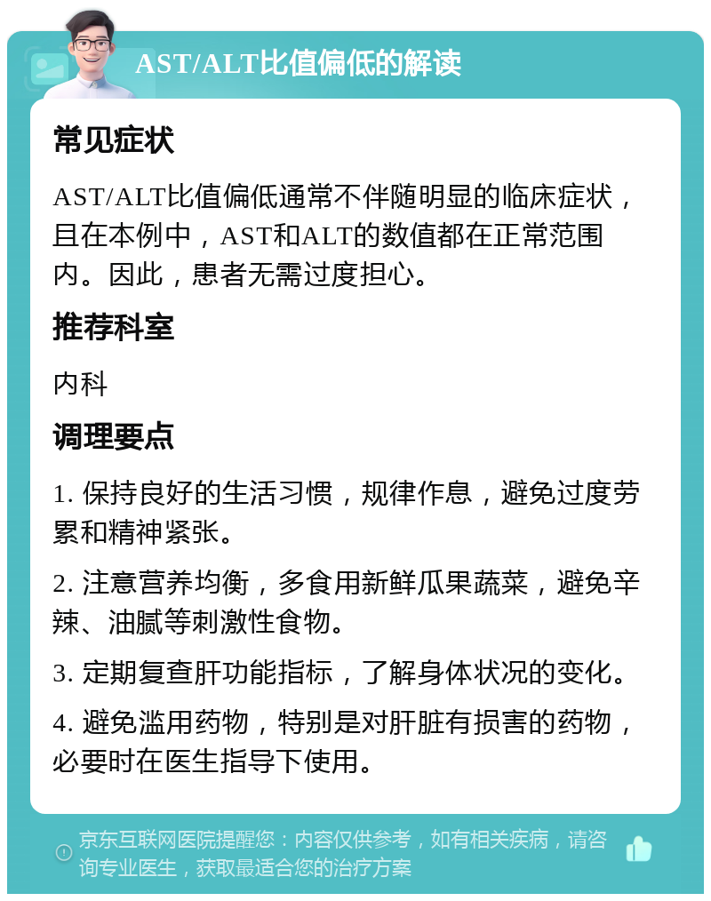 AST/ALT比值偏低的解读 常见症状 AST/ALT比值偏低通常不伴随明显的临床症状，且在本例中，AST和ALT的数值都在正常范围内。因此，患者无需过度担心。 推荐科室 内科 调理要点 1. 保持良好的生活习惯，规律作息，避免过度劳累和精神紧张。 2. 注意营养均衡，多食用新鲜瓜果蔬菜，避免辛辣、油腻等刺激性食物。 3. 定期复查肝功能指标，了解身体状况的变化。 4. 避免滥用药物，特别是对肝脏有损害的药物，必要时在医生指导下使用。