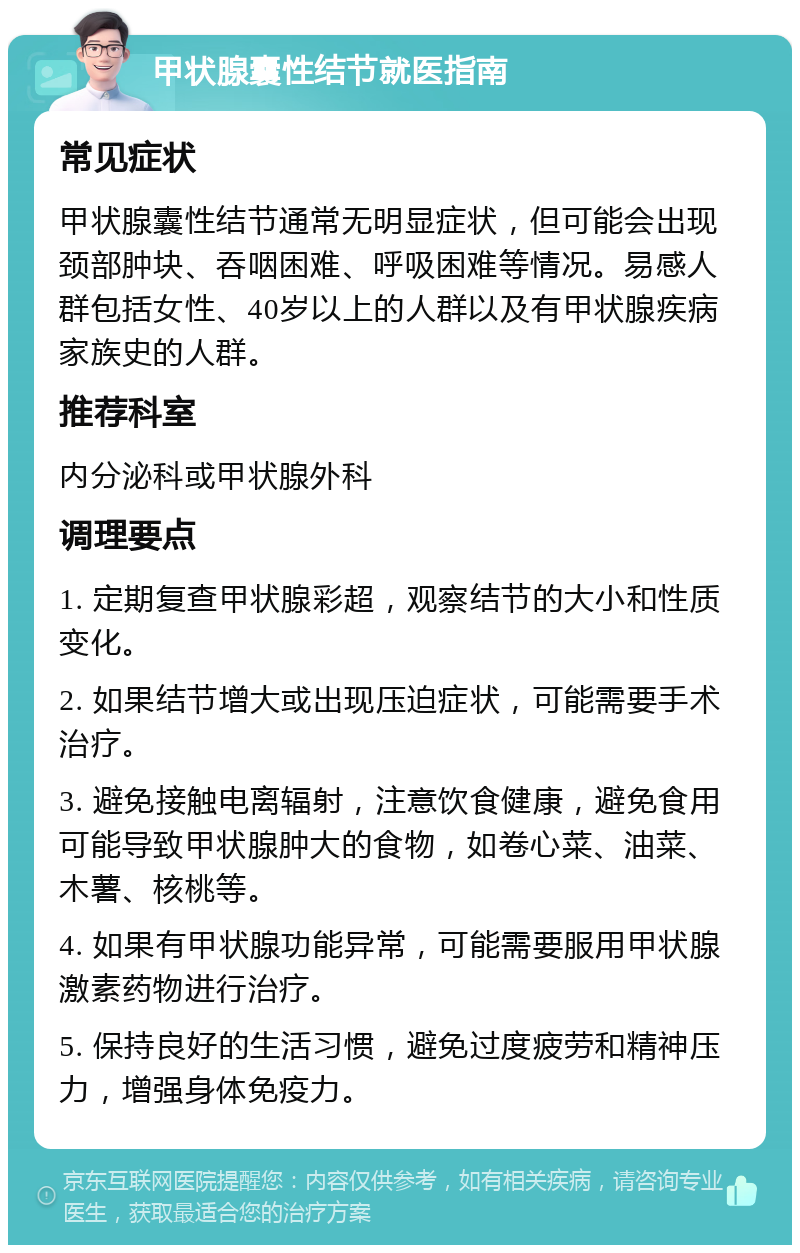 甲状腺囊性结节就医指南 常见症状 甲状腺囊性结节通常无明显症状，但可能会出现颈部肿块、吞咽困难、呼吸困难等情况。易感人群包括女性、40岁以上的人群以及有甲状腺疾病家族史的人群。 推荐科室 内分泌科或甲状腺外科 调理要点 1. 定期复查甲状腺彩超，观察结节的大小和性质变化。 2. 如果结节增大或出现压迫症状，可能需要手术治疗。 3. 避免接触电离辐射，注意饮食健康，避免食用可能导致甲状腺肿大的食物，如卷心菜、油菜、木薯、核桃等。 4. 如果有甲状腺功能异常，可能需要服用甲状腺激素药物进行治疗。 5. 保持良好的生活习惯，避免过度疲劳和精神压力，增强身体免疫力。