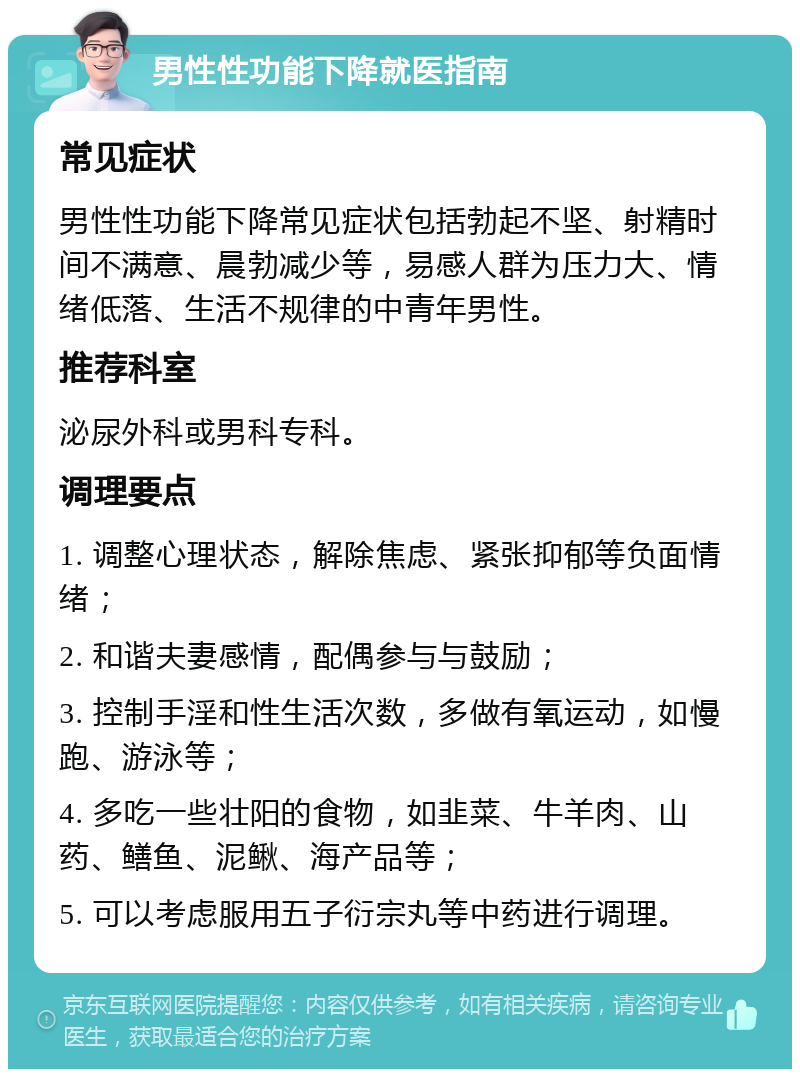 男性性功能下降就医指南 常见症状 男性性功能下降常见症状包括勃起不坚、射精时间不满意、晨勃减少等，易感人群为压力大、情绪低落、生活不规律的中青年男性。 推荐科室 泌尿外科或男科专科。 调理要点 1. 调整心理状态，解除焦虑、紧张抑郁等负面情绪； 2. 和谐夫妻感情，配偶参与与鼓励； 3. 控制手淫和性生活次数，多做有氧运动，如慢跑、游泳等； 4. 多吃一些壮阳的食物，如韭菜、牛羊肉、山药、鳝鱼、泥鳅、海产品等； 5. 可以考虑服用五子衍宗丸等中药进行调理。