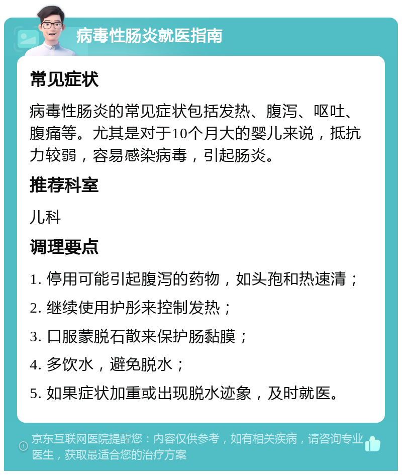 病毒性肠炎就医指南 常见症状 病毒性肠炎的常见症状包括发热、腹泻、呕吐、腹痛等。尤其是对于10个月大的婴儿来说，抵抗力较弱，容易感染病毒，引起肠炎。 推荐科室 儿科 调理要点 1. 停用可能引起腹泻的药物，如头孢和热速清； 2. 继续使用护彤来控制发热； 3. 口服蒙脱石散来保护肠黏膜； 4. 多饮水，避免脱水； 5. 如果症状加重或出现脱水迹象，及时就医。