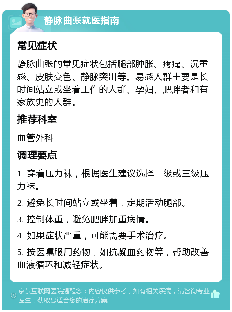 静脉曲张就医指南 常见症状 静脉曲张的常见症状包括腿部肿胀、疼痛、沉重感、皮肤变色、静脉突出等。易感人群主要是长时间站立或坐着工作的人群、孕妇、肥胖者和有家族史的人群。 推荐科室 血管外科 调理要点 1. 穿着压力袜，根据医生建议选择一级或三级压力袜。 2. 避免长时间站立或坐着，定期活动腿部。 3. 控制体重，避免肥胖加重病情。 4. 如果症状严重，可能需要手术治疗。 5. 按医嘱服用药物，如抗凝血药物等，帮助改善血液循环和减轻症状。