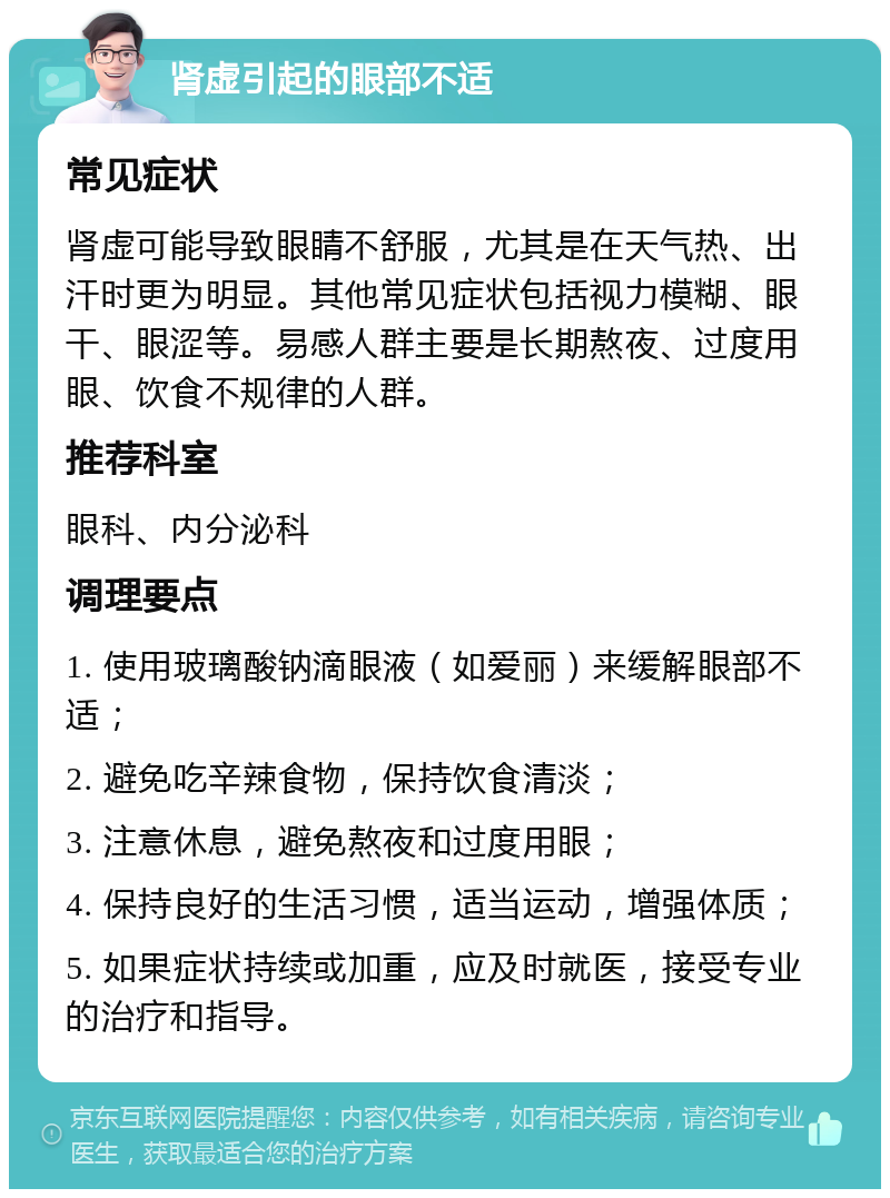 肾虚引起的眼部不适 常见症状 肾虚可能导致眼睛不舒服，尤其是在天气热、出汗时更为明显。其他常见症状包括视力模糊、眼干、眼涩等。易感人群主要是长期熬夜、过度用眼、饮食不规律的人群。 推荐科室 眼科、内分泌科 调理要点 1. 使用玻璃酸钠滴眼液（如爱丽）来缓解眼部不适； 2. 避免吃辛辣食物，保持饮食清淡； 3. 注意休息，避免熬夜和过度用眼； 4. 保持良好的生活习惯，适当运动，增强体质； 5. 如果症状持续或加重，应及时就医，接受专业的治疗和指导。