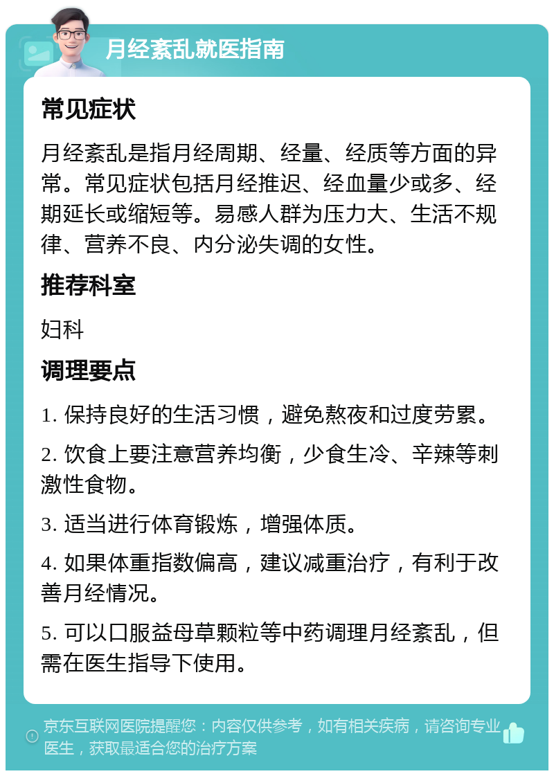 月经紊乱就医指南 常见症状 月经紊乱是指月经周期、经量、经质等方面的异常。常见症状包括月经推迟、经血量少或多、经期延长或缩短等。易感人群为压力大、生活不规律、营养不良、内分泌失调的女性。 推荐科室 妇科 调理要点 1. 保持良好的生活习惯，避免熬夜和过度劳累。 2. 饮食上要注意营养均衡，少食生冷、辛辣等刺激性食物。 3. 适当进行体育锻炼，增强体质。 4. 如果体重指数偏高，建议减重治疗，有利于改善月经情况。 5. 可以口服益母草颗粒等中药调理月经紊乱，但需在医生指导下使用。