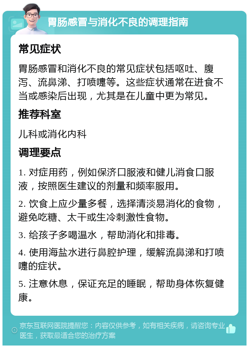 胃肠感冒与消化不良的调理指南 常见症状 胃肠感冒和消化不良的常见症状包括呕吐、腹泻、流鼻涕、打喷嚏等。这些症状通常在进食不当或感染后出现，尤其是在儿童中更为常见。 推荐科室 儿科或消化内科 调理要点 1. 对症用药，例如保济口服液和健儿消食口服液，按照医生建议的剂量和频率服用。 2. 饮食上应少量多餐，选择清淡易消化的食物，避免吃糖、太干或生冷刺激性食物。 3. 给孩子多喝温水，帮助消化和排毒。 4. 使用海盐水进行鼻腔护理，缓解流鼻涕和打喷嚏的症状。 5. 注意休息，保证充足的睡眠，帮助身体恢复健康。