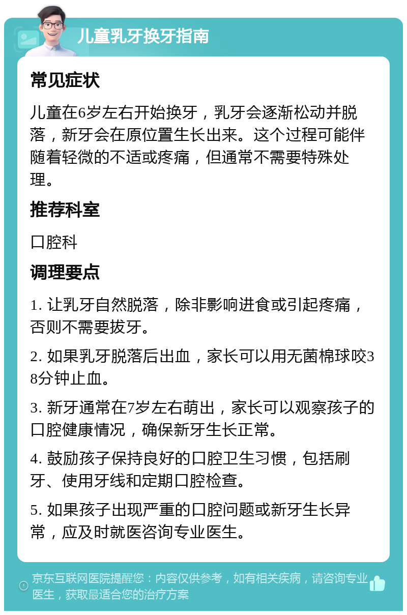 儿童乳牙换牙指南 常见症状 儿童在6岁左右开始换牙，乳牙会逐渐松动并脱落，新牙会在原位置生长出来。这个过程可能伴随着轻微的不适或疼痛，但通常不需要特殊处理。 推荐科室 口腔科 调理要点 1. 让乳牙自然脱落，除非影响进食或引起疼痛，否则不需要拔牙。 2. 如果乳牙脱落后出血，家长可以用无菌棉球咬38分钟止血。 3. 新牙通常在7岁左右萌出，家长可以观察孩子的口腔健康情况，确保新牙生长正常。 4. 鼓励孩子保持良好的口腔卫生习惯，包括刷牙、使用牙线和定期口腔检查。 5. 如果孩子出现严重的口腔问题或新牙生长异常，应及时就医咨询专业医生。