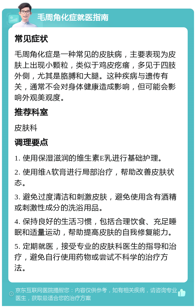 毛周角化症就医指南 常见症状 毛周角化症是一种常见的皮肤病，主要表现为皮肤上出现小颗粒，类似于鸡皮疙瘩，多见于四肢外侧，尤其是胳膊和大腿。这种疾病与遗传有关，通常不会对身体健康造成影响，但可能会影响外观美观度。 推荐科室 皮肤科 调理要点 1. 使用保湿滋润的维生素E乳进行基础护理。 2. 使用维A软膏进行局部治疗，帮助改善皮肤状态。 3. 避免过度清洁和刺激皮肤，避免使用含有酒精或刺激性成分的洗浴用品。 4. 保持良好的生活习惯，包括合理饮食、充足睡眠和适量运动，帮助提高皮肤的自我修复能力。 5. 定期就医，接受专业的皮肤科医生的指导和治疗，避免自行使用药物或尝试不科学的治疗方法。