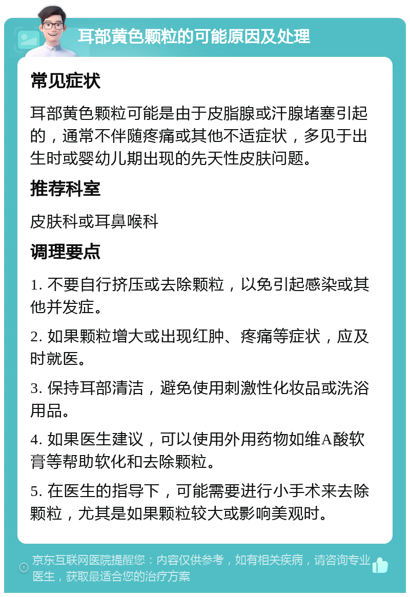 耳部黄色颗粒的可能原因及处理 常见症状 耳部黄色颗粒可能是由于皮脂腺或汗腺堵塞引起的，通常不伴随疼痛或其他不适症状，多见于出生时或婴幼儿期出现的先天性皮肤问题。 推荐科室 皮肤科或耳鼻喉科 调理要点 1. 不要自行挤压或去除颗粒，以免引起感染或其他并发症。 2. 如果颗粒增大或出现红肿、疼痛等症状，应及时就医。 3. 保持耳部清洁，避免使用刺激性化妆品或洗浴用品。 4. 如果医生建议，可以使用外用药物如维A酸软膏等帮助软化和去除颗粒。 5. 在医生的指导下，可能需要进行小手术来去除颗粒，尤其是如果颗粒较大或影响美观时。