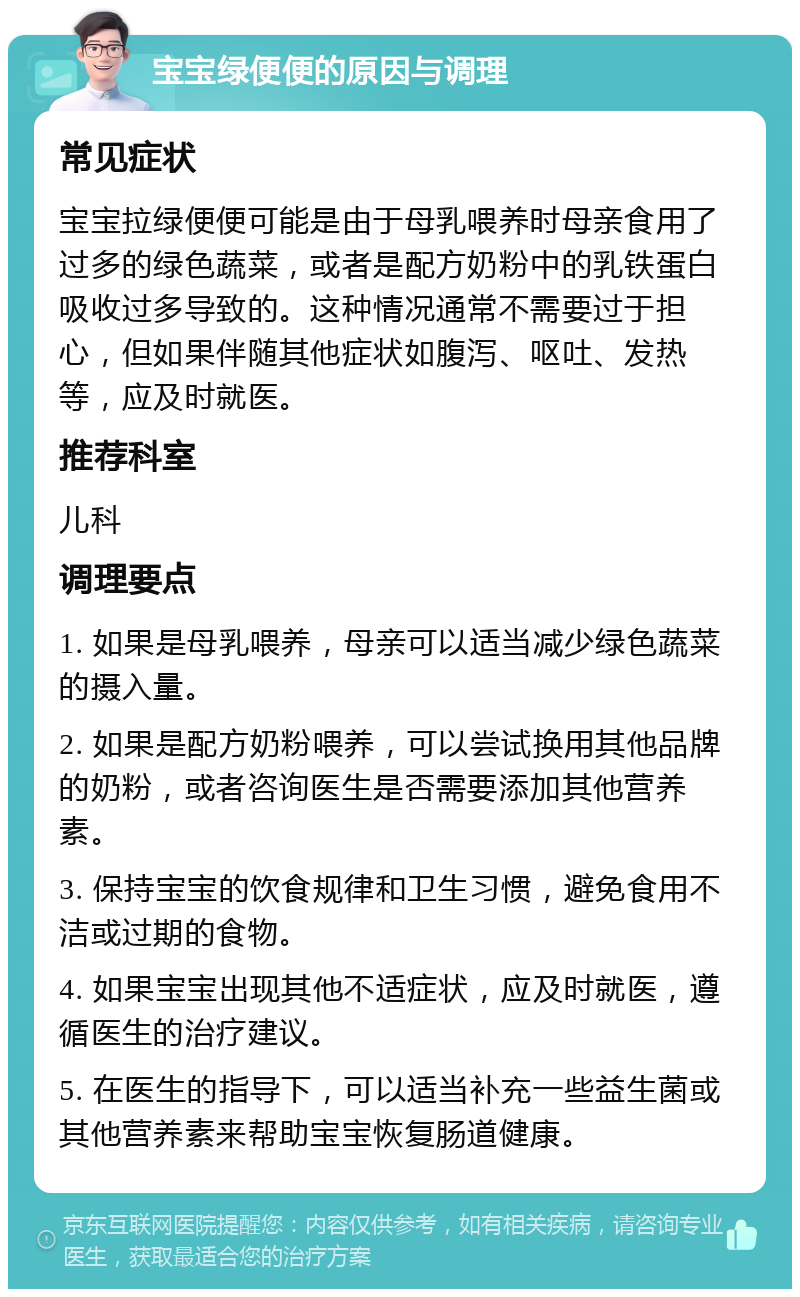 宝宝绿便便的原因与调理 常见症状 宝宝拉绿便便可能是由于母乳喂养时母亲食用了过多的绿色蔬菜，或者是配方奶粉中的乳铁蛋白吸收过多导致的。这种情况通常不需要过于担心，但如果伴随其他症状如腹泻、呕吐、发热等，应及时就医。 推荐科室 儿科 调理要点 1. 如果是母乳喂养，母亲可以适当减少绿色蔬菜的摄入量。 2. 如果是配方奶粉喂养，可以尝试换用其他品牌的奶粉，或者咨询医生是否需要添加其他营养素。 3. 保持宝宝的饮食规律和卫生习惯，避免食用不洁或过期的食物。 4. 如果宝宝出现其他不适症状，应及时就医，遵循医生的治疗建议。 5. 在医生的指导下，可以适当补充一些益生菌或其他营养素来帮助宝宝恢复肠道健康。