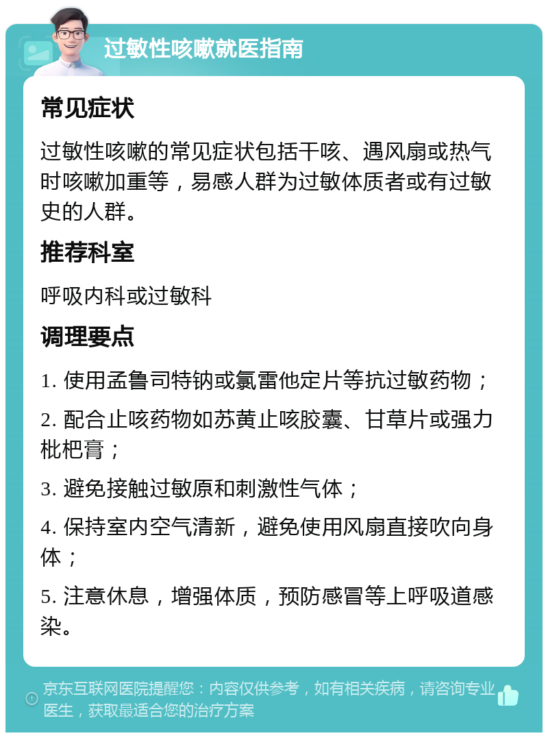 过敏性咳嗽就医指南 常见症状 过敏性咳嗽的常见症状包括干咳、遇风扇或热气时咳嗽加重等，易感人群为过敏体质者或有过敏史的人群。 推荐科室 呼吸内科或过敏科 调理要点 1. 使用孟鲁司特钠或氯雷他定片等抗过敏药物； 2. 配合止咳药物如苏黄止咳胶囊、甘草片或强力枇杷膏； 3. 避免接触过敏原和刺激性气体； 4. 保持室内空气清新，避免使用风扇直接吹向身体； 5. 注意休息，增强体质，预防感冒等上呼吸道感染。