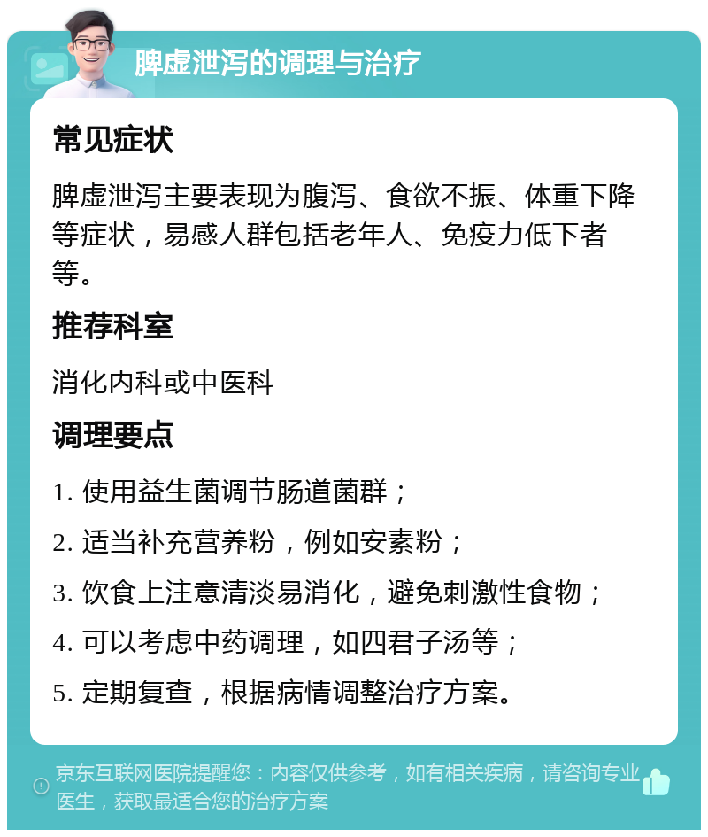 脾虚泄泻的调理与治疗 常见症状 脾虚泄泻主要表现为腹泻、食欲不振、体重下降等症状，易感人群包括老年人、免疫力低下者等。 推荐科室 消化内科或中医科 调理要点 1. 使用益生菌调节肠道菌群； 2. 适当补充营养粉，例如安素粉； 3. 饮食上注意清淡易消化，避免刺激性食物； 4. 可以考虑中药调理，如四君子汤等； 5. 定期复查，根据病情调整治疗方案。