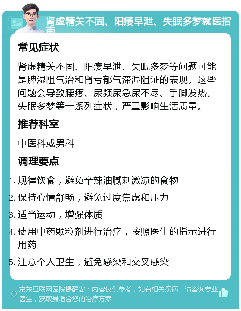 肾虚精关不固、阳痿早泄、失眠多梦就医指南 常见症状 肾虚精关不固、阳痿早泄、失眠多梦等问题可能是脾湿阻气治和肾亏郁气滞湿阻证的表现。这些问题会导致腰疼、尿频尿急尿不尽、手脚发热、失眠多梦等一系列症状，严重影响生活质量。 推荐科室 中医科或男科 调理要点 规律饮食，避免辛辣油腻刺激凉的食物 保持心情舒畅，避免过度焦虑和压力 适当运动，增强体质 使用中药颗粒剂进行治疗，按照医生的指示进行用药 注意个人卫生，避免感染和交叉感染