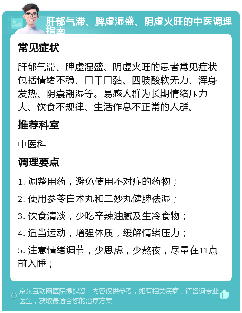 肝郁气滞、脾虚湿盛、阴虚火旺的中医调理指南 常见症状 肝郁气滞、脾虚湿盛、阴虚火旺的患者常见症状包括情绪不稳、口干口黏、四肢酸软无力、浑身发热、阴囊潮湿等。易感人群为长期情绪压力大、饮食不规律、生活作息不正常的人群。 推荐科室 中医科 调理要点 1. 调整用药，避免使用不对症的药物； 2. 使用参苓白术丸和二妙丸健脾祛湿； 3. 饮食清淡，少吃辛辣油腻及生冷食物； 4. 适当运动，增强体质，缓解情绪压力； 5. 注意情绪调节，少思虑，少熬夜，尽量在11点前入睡；