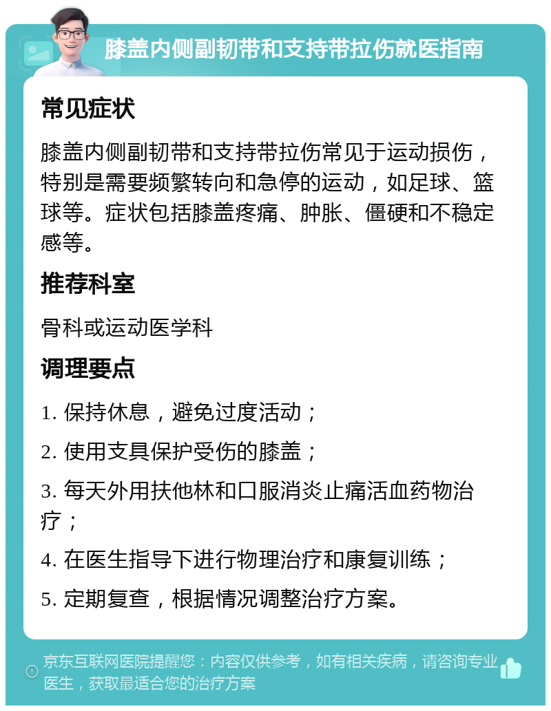 膝盖内侧副韧带和支持带拉伤就医指南 常见症状 膝盖内侧副韧带和支持带拉伤常见于运动损伤，特别是需要频繁转向和急停的运动，如足球、篮球等。症状包括膝盖疼痛、肿胀、僵硬和不稳定感等。 推荐科室 骨科或运动医学科 调理要点 1. 保持休息，避免过度活动； 2. 使用支具保护受伤的膝盖； 3. 每天外用扶他林和口服消炎止痛活血药物治疗； 4. 在医生指导下进行物理治疗和康复训练； 5. 定期复查，根据情况调整治疗方案。